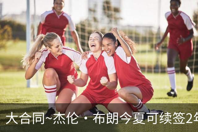 大合同~杰伦·布朗今夏可续签2年1.419亿 若等明夏最高3年2.209亿